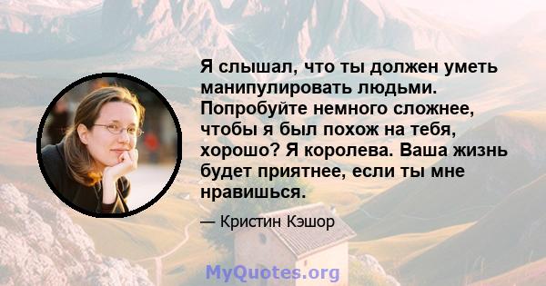 Я слышал, что ты должен уметь манипулировать людьми. Попробуйте немного сложнее, чтобы я был похож на тебя, хорошо? Я королева. Ваша жизнь будет приятнее, если ты мне нравишься.