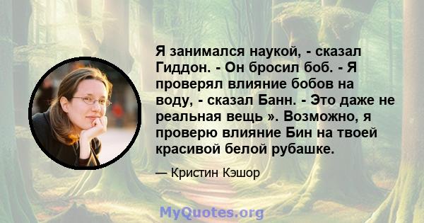 Я занимался наукой, - сказал Гиддон. - Он бросил боб. - Я проверял влияние бобов на воду, - сказал Банн. - Это даже не реальная вещь ». Возможно, я проверю влияние Бин на твоей красивой белой рубашке.