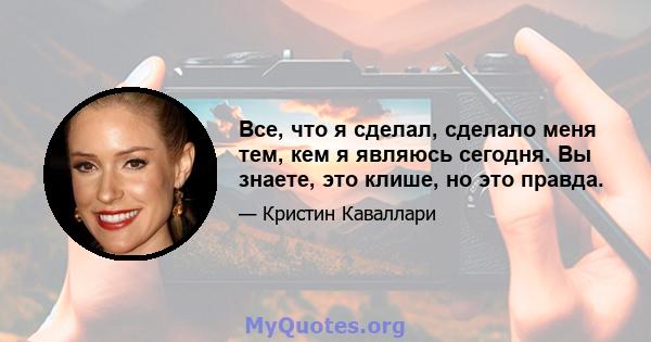 Все, что я сделал, сделало меня тем, кем я являюсь сегодня. Вы знаете, это клише, но это правда.