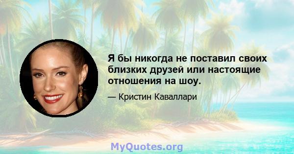 Я бы никогда не поставил своих близких друзей или настоящие отношения на шоу.