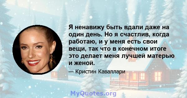 Я ненавижу быть вдали даже на один день. Но я счастлив, когда работаю, и у меня есть свои вещи, так что в конечном итоге это делает меня лучшей матерью и женой.