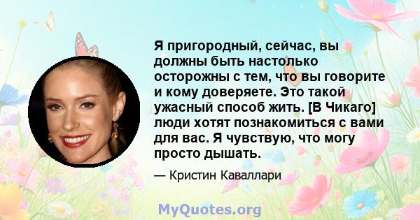 Я пригородный, сейчас, вы должны быть настолько осторожны с тем, что вы говорите и кому доверяете. Это такой ужасный способ жить. [В Чикаго] люди хотят познакомиться с вами для вас. Я чувствую, что могу просто дышать.