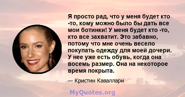 Я просто рад, что у меня будет кто -то, кому можно было бы дать все мои ботинки! У меня будет кто -то, кто все захватит. Это забавно, потому что мне очень весело покупать одежду для моей дочери. У нее уже есть обувь,