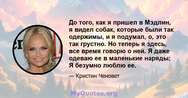 До того, как я пришел в Мэдлин, я видел собак, которые были так одержимы, и я подумал, о, это так грустно. Но теперь я здесь, все время говорю о ней. Я даже одеваю ее в маленькие наряды; Я безумно люблю ее.