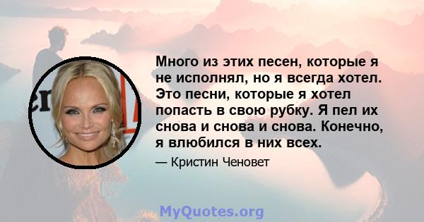 Много из этих песен, которые я не исполнял, но я всегда хотел. Это песни, которые я хотел попасть в свою рубку. Я пел их снова и снова и снова. Конечно, я влюбился в них всех.