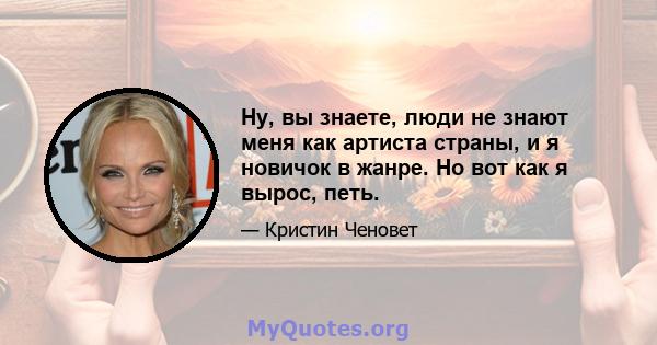 Ну, вы знаете, люди не знают меня как артиста страны, и я новичок в жанре. Но вот как я вырос, петь.