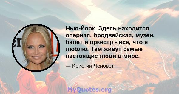 Нью-Йорк. Здесь находится оперная, бродвейская, музеи, балет и оркестр - все, что я люблю. Там живут самые настоящие люди в мире.