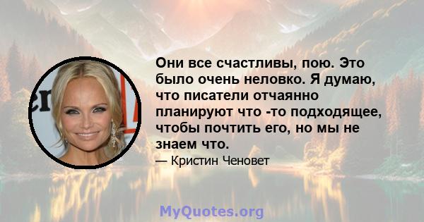 Они все счастливы, пою. Это было очень неловко. Я думаю, что писатели отчаянно планируют что -то подходящее, чтобы почтить его, но мы не знаем что.