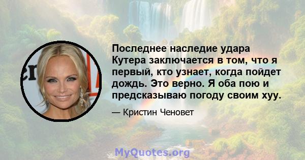 Последнее наследие удара Кутера заключается в том, что я первый, кто узнает, когда пойдет дождь. Это верно. Я оба пою и предсказываю погоду своим хуу.