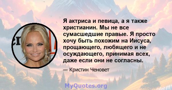 Я актриса и певица, а я также христианин. Мы не все сумасшедшие правые. Я просто хочу быть похожим на Иисуса, прощающего, любящего и не осуждающего, принимая всех, даже если они не согласны.