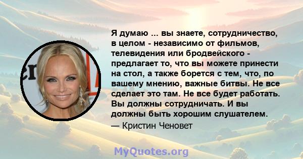 Я думаю ... вы знаете, сотрудничество, в целом - независимо от фильмов, телевидения или бродвейского - предлагает то, что вы можете принести на стол, а также борется с тем, что, по вашему мнению, важные битвы. Не все