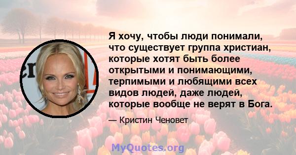 Я хочу, чтобы люди понимали, что существует группа христиан, которые хотят быть более открытыми и понимающими, терпимыми и любящими всех видов людей, даже людей, которые вообще не верят в Бога.