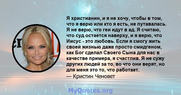 Я христианин, и я не хочу, чтобы в том, что я верю или кто я есть, не путавалась. Я не верю, что геи идут в ад. Я считаю, что суд остается наверху, и я верю, что Иисус - это любовь. Если я смогу жить своей жизнью даже