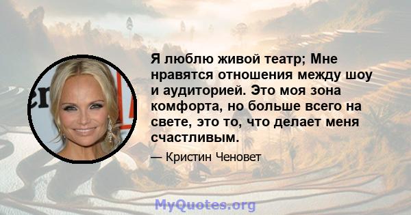 Я люблю живой театр; Мне нравятся отношения между шоу и аудиторией. Это моя зона комфорта, но больше всего на свете, это то, что делает меня счастливым.