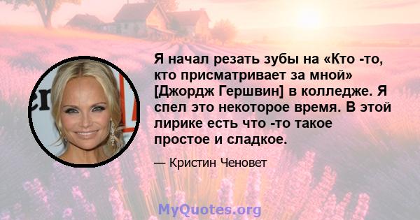 Я начал резать зубы на «Кто -то, кто присматривает за мной» [Джордж Гершвин] в колледже. Я спел это некоторое время. В этой лирике есть что -то такое простое и сладкое.