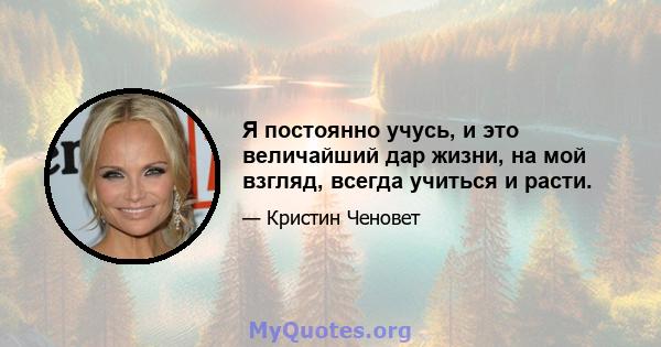 Я постоянно учусь, и это величайший дар жизни, на мой взгляд, всегда учиться и расти.