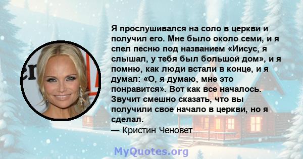 Я прослушивался на соло в церкви и получил его. Мне было около семи, и я спел песню под названием «Иисус, я слышал, у тебя был большой дом», и я помню, как люди встали в конце, и я думал: «О, я думаю, мне это