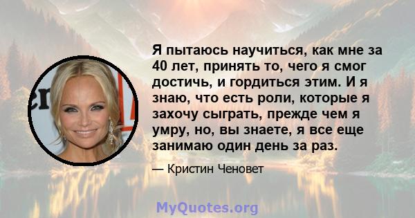 Я пытаюсь научиться, как мне за 40 лет, принять то, чего я смог достичь, и гордиться этим. И я знаю, что есть роли, которые я захочу сыграть, прежде чем я умру, но, вы знаете, я все еще занимаю один день за раз.