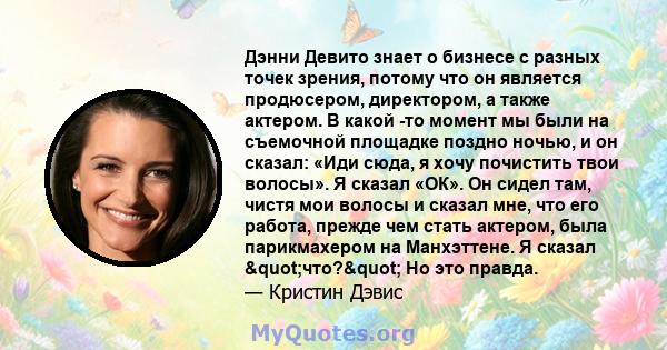 Дэнни Девито знает о бизнесе с разных точек зрения, потому что он является продюсером, директором, а также актером. В какой -то момент мы были на съемочной площадке поздно ночью, и он сказал: «Иди сюда, я хочу почистить 