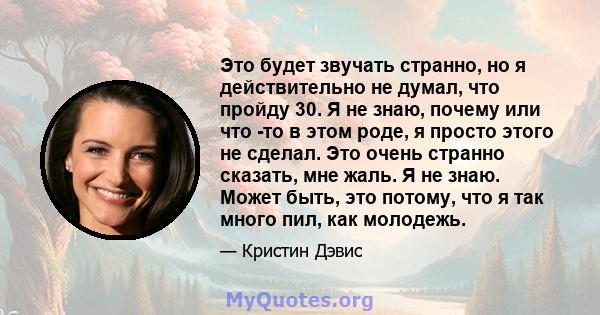 Это будет звучать странно, но я действительно не думал, что пройду 30. Я не знаю, почему или что -то в этом роде, я просто этого не сделал. Это очень странно сказать, мне жаль. Я не знаю. Может быть, это потому, что я