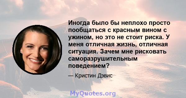 Иногда было бы неплохо просто пообщаться с красным вином с ужином, но это не стоит риска. У меня отличная жизнь, отличная ситуация. Зачем мне рисковать саморазрушительным поведением?