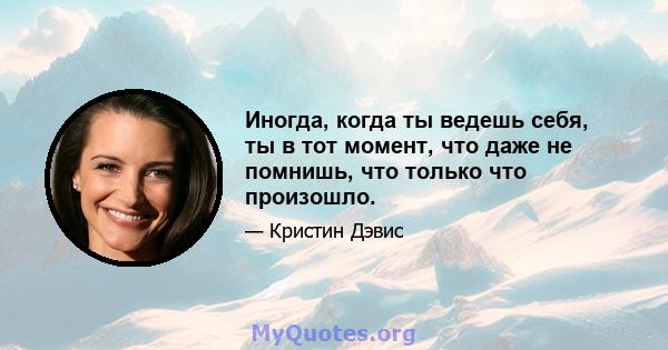 Иногда, когда ты ведешь себя, ты в тот момент, что даже не помнишь, что только что произошло.