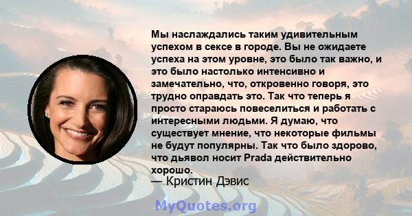 Мы наслаждались таким удивительным успехом в сексе в городе. Вы не ожидаете успеха на этом уровне, это было так важно, и это было настолько интенсивно и замечательно, что, откровенно говоря, это трудно оправдать это.