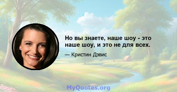 Но вы знаете, наше шоу - это наше шоу, и это не для всех.