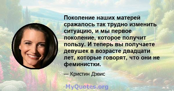 Поколение наших матерей сражалось так трудно изменить ситуацию, и мы первое поколение, которое получит пользу. И теперь вы получаете девушек в возрасте двадцати лет, которые говорят, что они не феминистки.