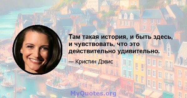 Там такая история, и быть здесь, и чувствовать, что это действительно удивительно.