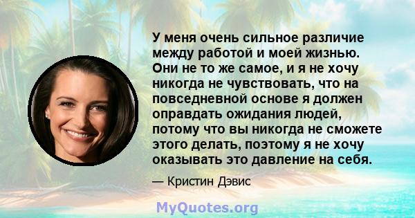 У меня очень сильное различие между работой и моей жизнью. Они не то же самое, и я не хочу никогда не чувствовать, что на повседневной основе я должен оправдать ожидания людей, потому что вы никогда не сможете этого