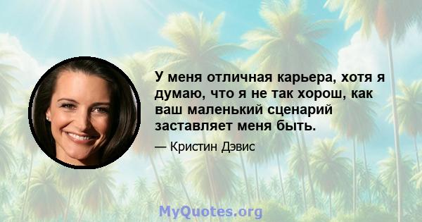 У меня отличная карьера, хотя я думаю, что я не так хорош, как ваш маленький сценарий заставляет меня быть.