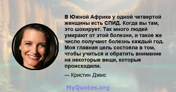 В Южной Африке у одной четвертой женщины есть СПИД. Когда вы там, это шокирует. Так много людей умирают от этой болезни, и такое же число получают болезнь каждый год. Моя главная цель состояла в том, чтобы учиться и