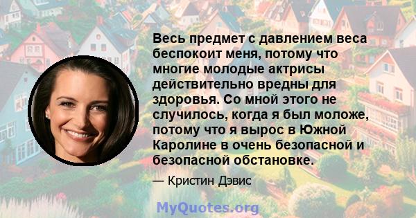 Весь предмет с давлением веса беспокоит меня, потому что многие молодые актрисы действительно вредны для здоровья. Со мной этого не случилось, когда я был моложе, потому что я вырос в Южной Каролине в очень безопасной и 