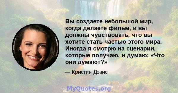 Вы создаете небольшой мир, когда делаете фильм, и вы должны чувствовать, что вы хотите стать частью этого мира. Иногда я смотрю на сценарии, которые получаю, и думаю: «Что они думают?»