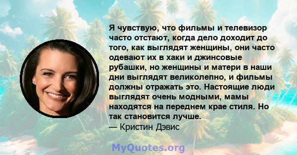 Я чувствую, что фильмы и телевизор часто отстают, когда дело доходит до того, как выглядят женщины, они часто одевают их в хаки и джинсовые рубашки, но женщины и матери в наши дни выглядят великолепно, и фильмы должны