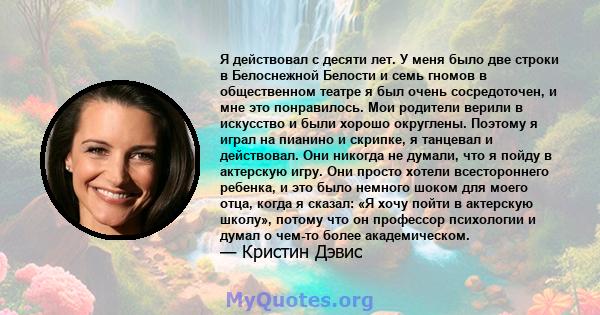 Я действовал с десяти лет. У меня было две строки в Белоснежной Белости и семь гномов в общественном театре я был очень сосредоточен, и мне это понравилось. Мои родители верили в искусство и были хорошо округлены.