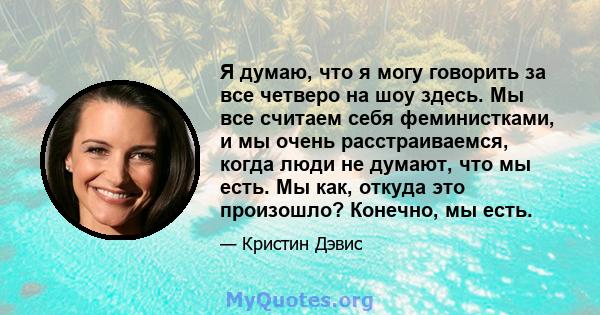 Я думаю, что я могу говорить за все четверо на шоу здесь. Мы все считаем себя феминистками, и мы очень расстраиваемся, когда люди не думают, что мы есть. Мы как, откуда это произошло? Конечно, мы есть.