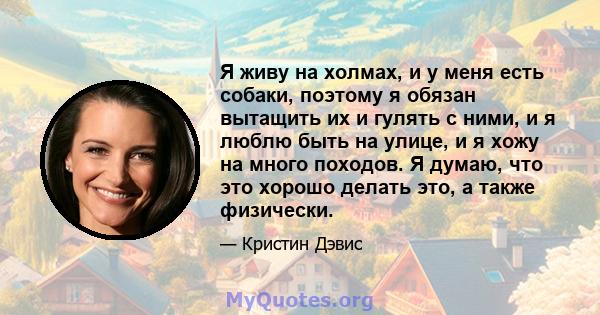 Я живу на холмах, и у меня есть собаки, поэтому я обязан вытащить их и гулять с ними, и я люблю быть на улице, и я хожу на много походов. Я думаю, что это хорошо делать это, а также физически.