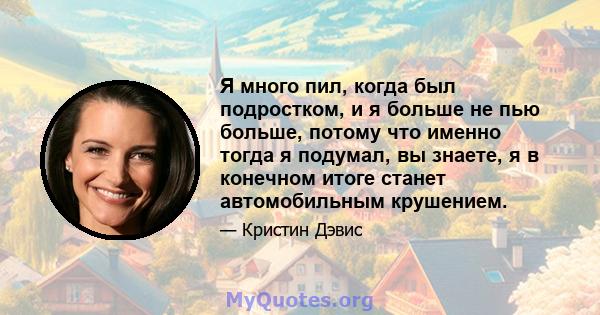 Я много пил, когда был подростком, и я больше не пью больше, потому что именно тогда я подумал, вы знаете, я в конечном итоге станет автомобильным крушением.