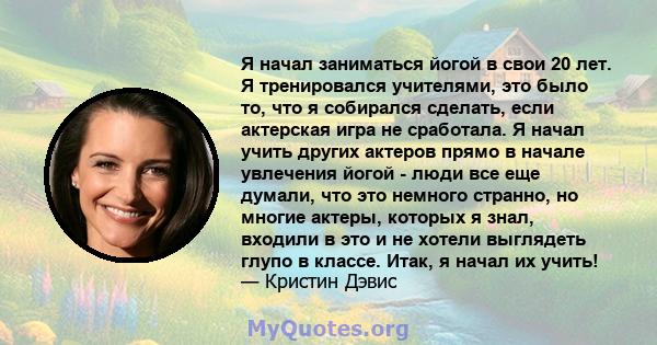 Я начал заниматься йогой в свои 20 лет. Я тренировался учителями, это было то, что я собирался сделать, если актерская игра не сработала. Я начал учить других актеров прямо в начале увлечения йогой - люди все еще