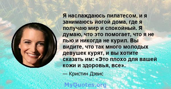 Я наслаждаюсь пилатесом, и я занимаюсь йогой дома, где я получаю мир и спокойный. Я думаю, что это помогает, что я не пью и никогда не курил. Вы видите, что так много молодых девушек курят, и вы хотите сказать им: «Это