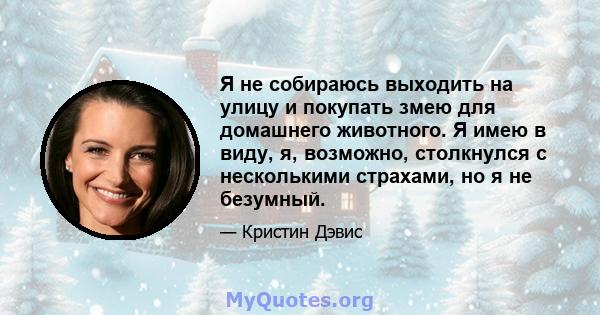 Я не собираюсь выходить на улицу и покупать змею для домашнего животного. Я имею в виду, я, возможно, столкнулся с несколькими страхами, но я не безумный.