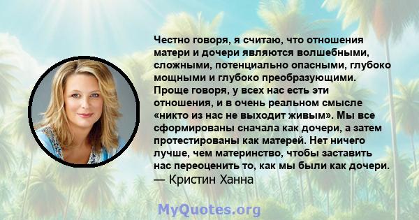 Честно говоря, я считаю, что отношения матери и дочери являются волшебными, сложными, потенциально опасными, глубоко мощными и глубоко преобразующими. Проще говоря, у всех нас есть эти отношения, и в очень реальном