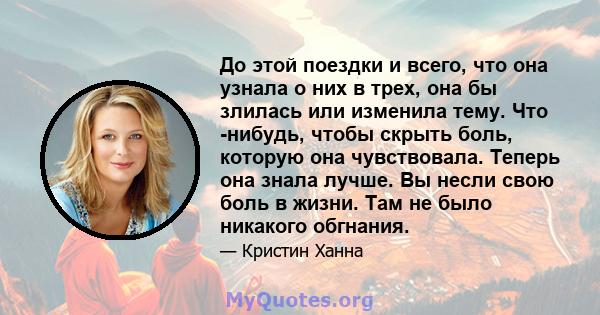 До этой поездки и всего, что она узнала о них в трех, она бы злилась или изменила тему. Что -нибудь, чтобы скрыть боль, которую она чувствовала. Теперь она знала лучше. Вы несли свою боль в жизни. Там не было никакого