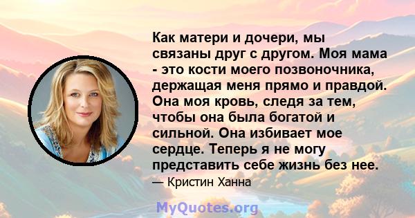 Как матери и дочери, мы связаны друг с другом. Моя мама - это кости моего позвоночника, держащая меня прямо и правдой. Она моя кровь, следя за тем, чтобы она была богатой и сильной. Она избивает мое сердце. Теперь я не