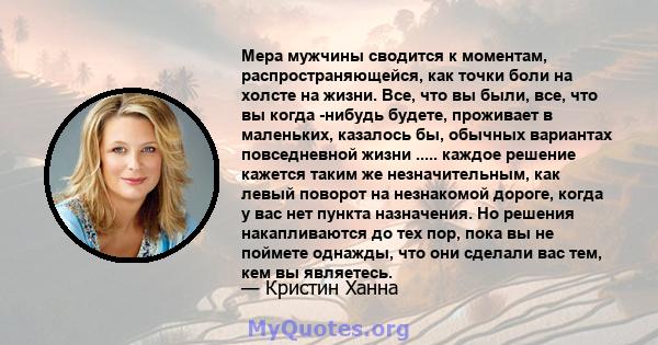 Мера мужчины сводится к моментам, распространяющейся, как точки боли на холсте на жизни. Все, что вы были, все, что вы когда -нибудь будете, проживает в маленьких, казалось бы, обычных вариантах повседневной жизни ..... 