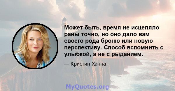 Может быть, время не исцеляло раны точно, но оно дало вам своего рода броню или новую перспективу. Способ вспомнить с улыбкой, а не с рыданием.