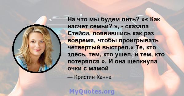 На что мы будем пить? »« Как насчет семьи? », - сказала Стейси, появившись как раз вовремя, чтобы проигрывать четвертый выстрел.« Те, кто здесь, тем, кто ушел, и тем, кто потерялся ». И она щелкнула очки с мамой