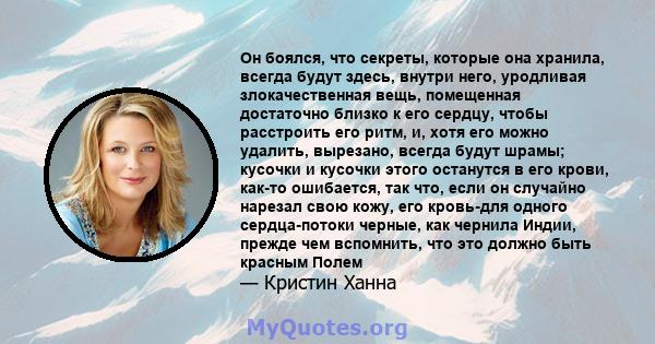 Он боялся, что секреты, которые она хранила, всегда будут здесь, внутри него, уродливая злокачественная вещь, помещенная достаточно близко к его сердцу, чтобы расстроить его ритм, и, хотя его можно удалить, вырезано,